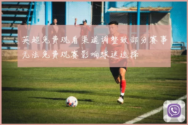 英超免费观看渠道调整致部分赛事无法免费观赛影响球迷选择