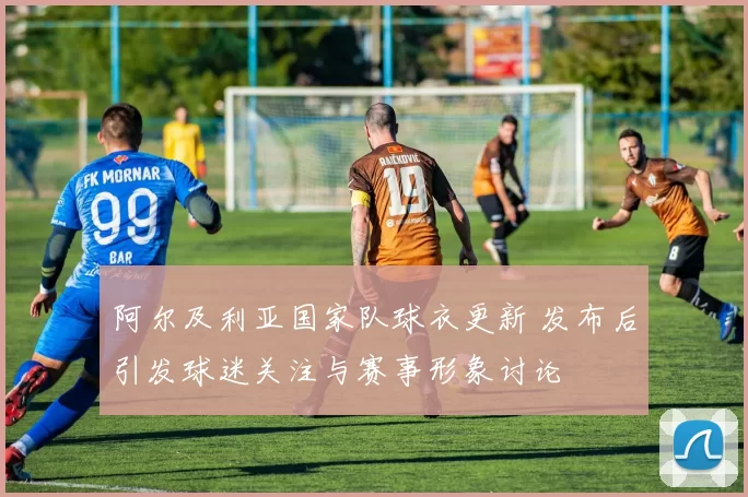 阿尔及利亚国家队球衣更新 发布后引发球迷关注与赛事形象讨论