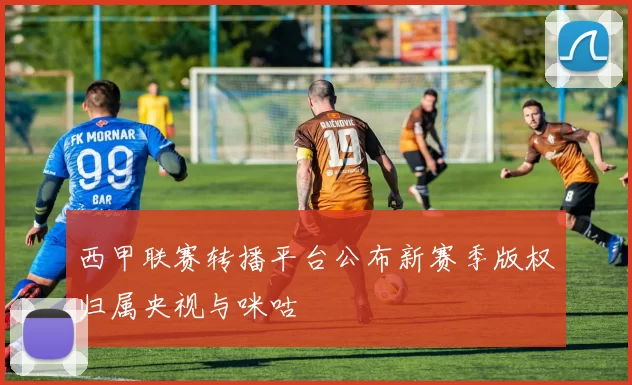 西甲联赛转播平台公布新赛季版权归属央视与咪咕