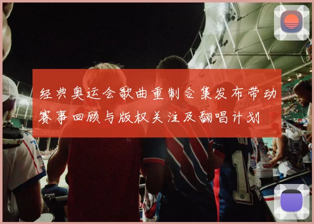 经典奥运会歌曲重制合集发布带动赛事回顾与版权关注及翻唱计划