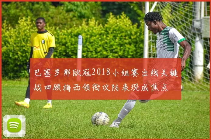 巴塞罗那欧冠2018小组赛出线关键战回顾梅西领衔攻防表现成焦点