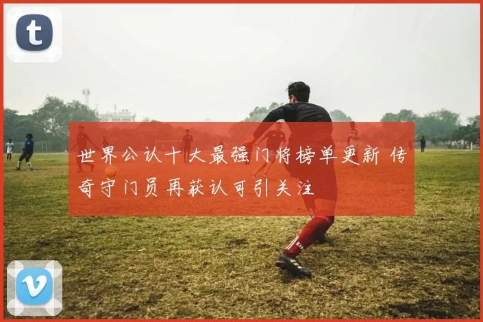 世界公认十大最强门将榜单更新 传奇守门员再获认可引关注