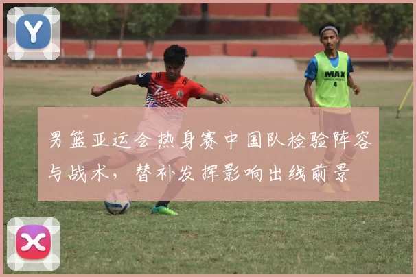 男篮亚运会热身赛中国队检验阵容与战术，替补发挥影响出线前景