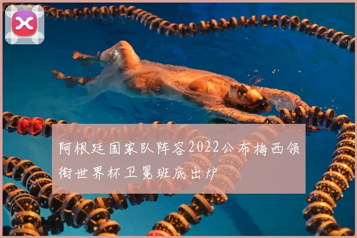 阿根廷国家队阵容2022公布梅西领衔世界杯卫冕班底出炉