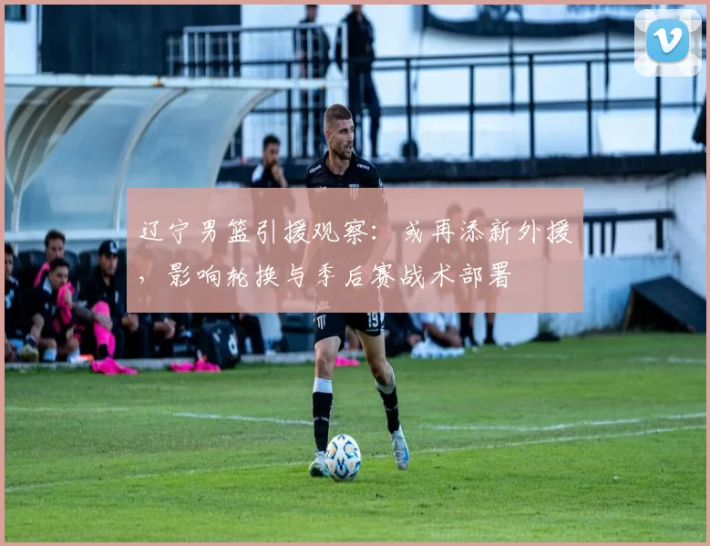 辽宁男篮引援观察：或再添新外援，影响轮换与季后赛战术部署