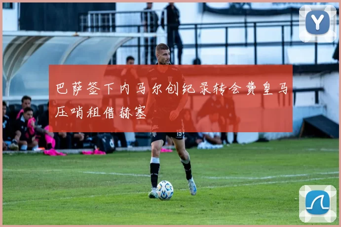 巴萨签下内马尔创纪录转会费皇马压哨租借赫塞