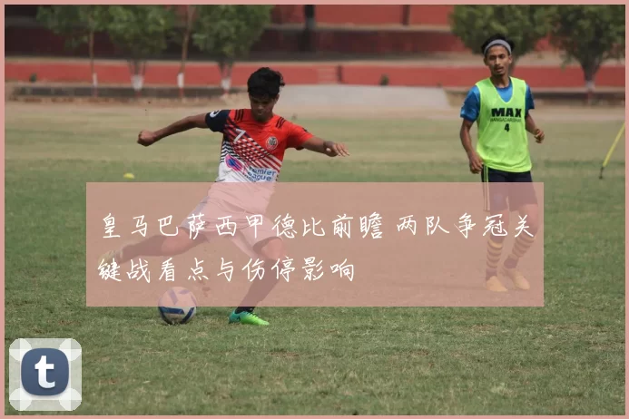 皇马巴萨西甲德比前瞻 两队争冠关键战看点与伤停影响