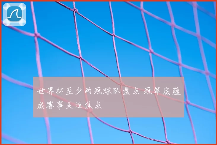 世界杯至少两冠球队盘点 冠军底蕴成赛事关注焦点
