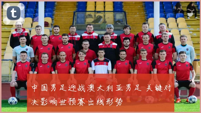 中国男足迎战澳大利亚男足 关键对决影响世预赛出线形势
