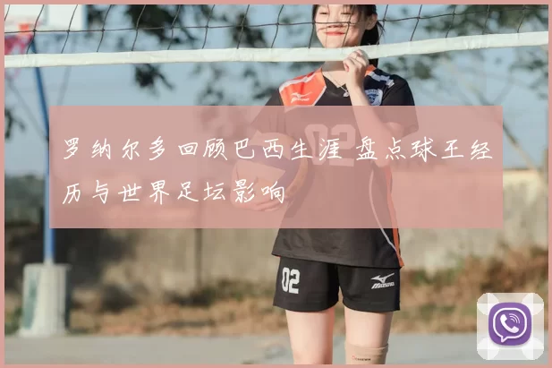 罗纳尔多回顾巴西生涯 盘点球王经历与世界足坛影响