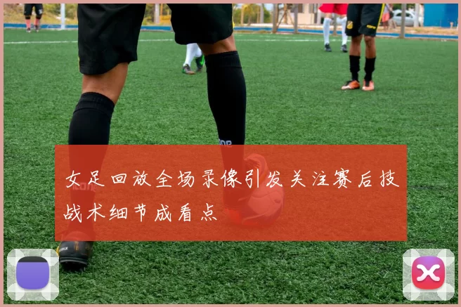 女足回放全场录像引发关注赛后技战术细节成看点