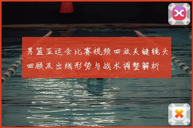 男篮亚运会比赛视频回放关键镜头回顾及出线形势与战术调整解析