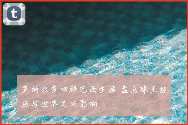 罗纳尔多回顾巴西生涯 盘点球王经历与世界足坛影响