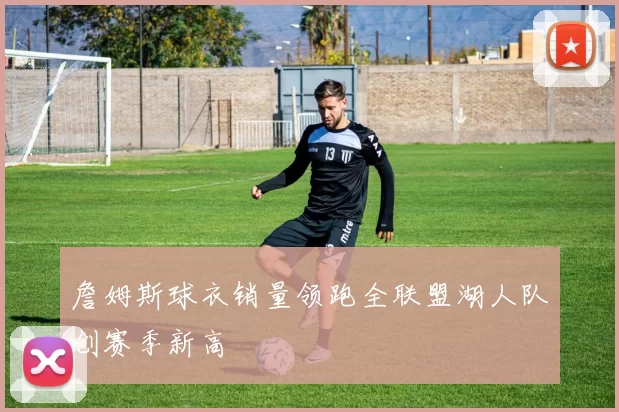 詹姆斯球衣销量领跑全联盟湖人队创赛季新高