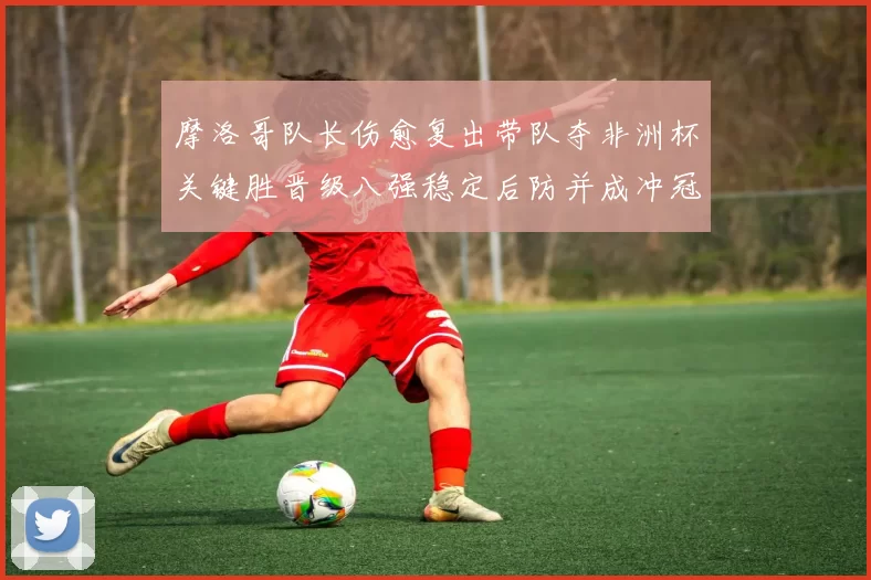 摩洛哥队长伤愈复出带队夺非洲杯关键胜晋级八强稳定后防并成冲冠利器