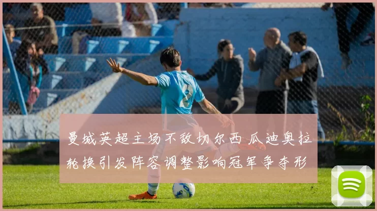 曼城英超主场不敌切尔西 瓜迪奥拉轮换引发阵容调整影响冠军争夺形势