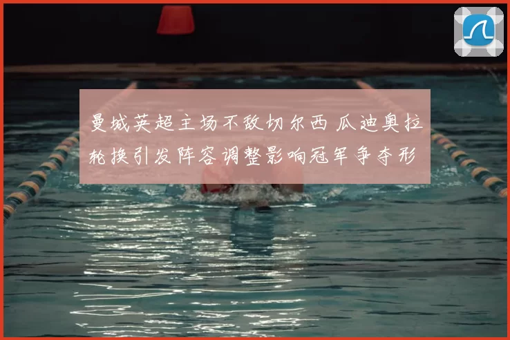 曼城英超主场不敌切尔西 瓜迪奥拉轮换引发阵容调整影响冠军争夺形势