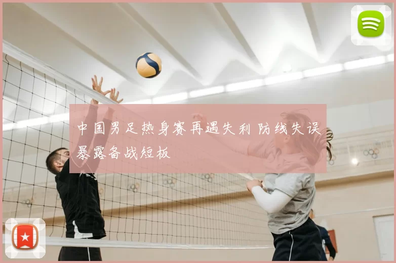 中国男足热身赛再遇失利 防线失误暴露备战短板
