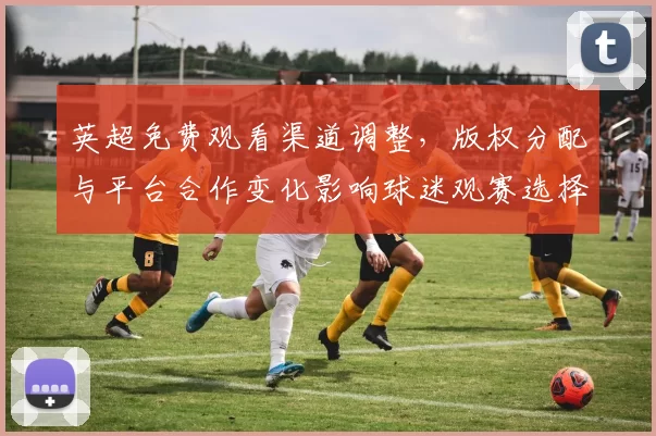 英超免费观看渠道调整,版权分配与平台合作变化影响球迷观赛选择