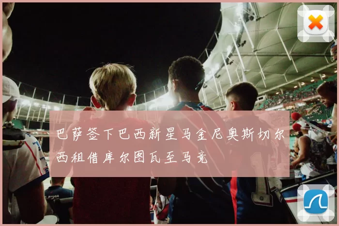 巴萨签下巴西新星马金尼奥斯切尔西租借库尔图瓦至马竞