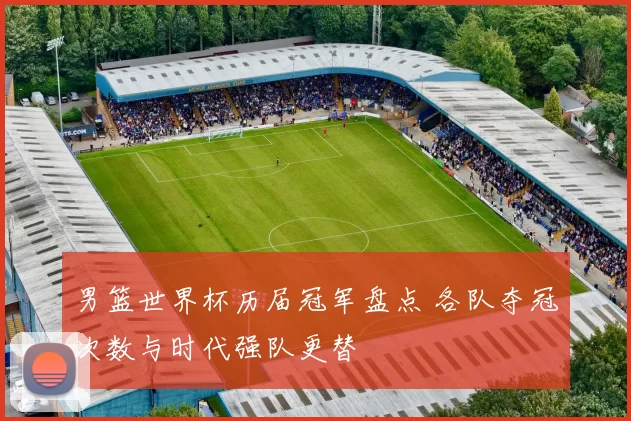 男篮世界杯历届冠军盘点 各队夺冠次数与时代强队更替