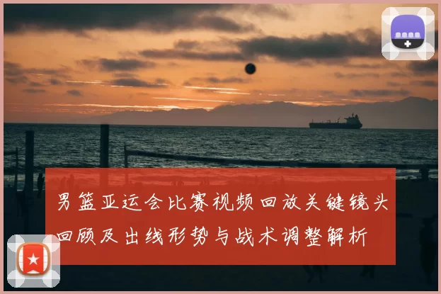 男篮亚运会比赛视频回放关键镜头回顾及出线形势与战术调整解析