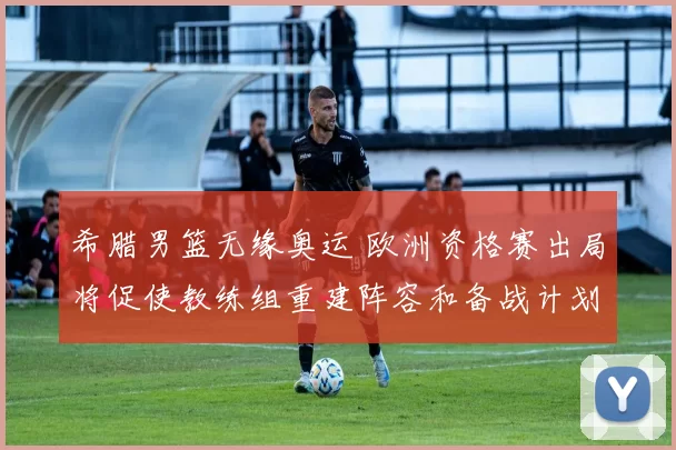 希腊男篮无缘奥运 欧洲资格赛出局将促使教练组重建阵容和备战计划调整