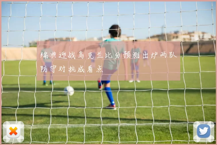 瑞典迎战乌克兰比分预测出炉两队防守对抗成看点