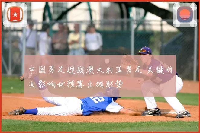 中国男足迎战澳大利亚男足 关键对决影响世预赛出线形势