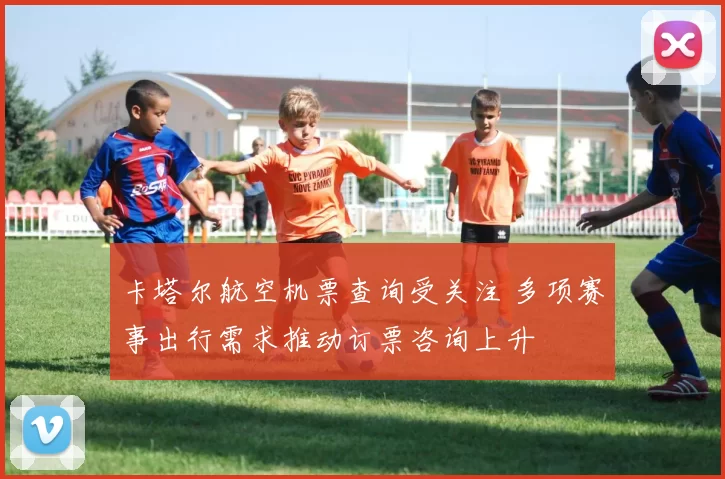 卡塔尔航空机票查询受关注 多项赛事出行需求推动订票咨询上升