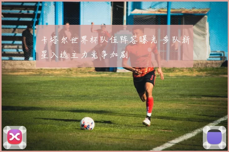 卡塔尔世界杯队伍阵容曝光 多队新星入选主力竞争加剧