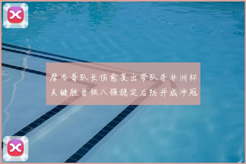 摩洛哥队长伤愈复出带队夺非洲杯关键胜晋级八强稳定后防并成冲冠利器