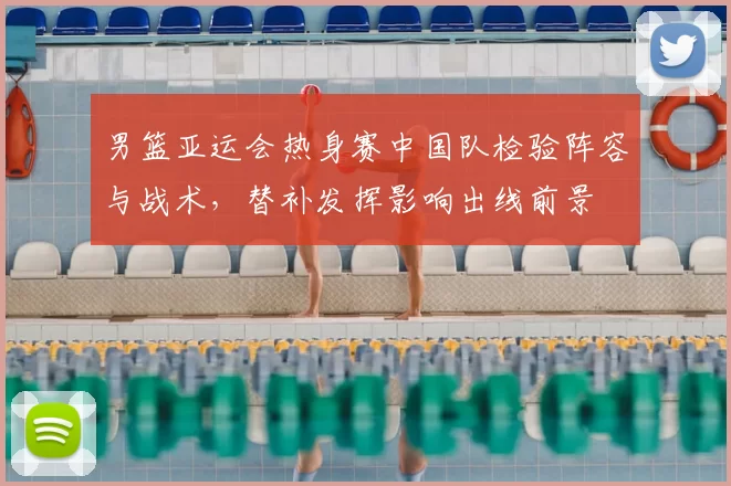 男篮亚运会热身赛中国队检验阵容与战术，替补发挥影响出线前景