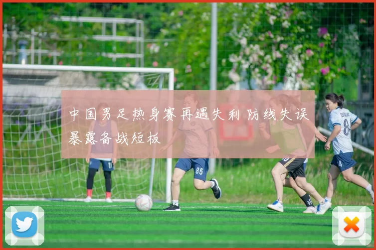 中国男足热身赛再遇失利 防线失误暴露备战短板