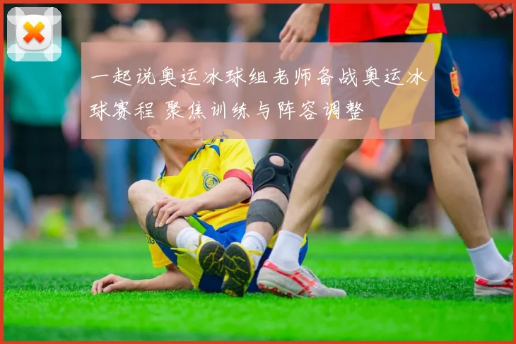 一起说奥运冰球组老师备战奥运冰球赛程 聚焦训练与阵容调整