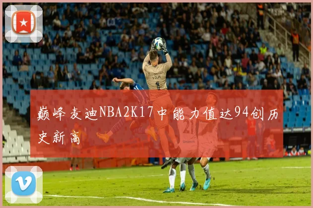 巅峰麦迪NBA2K17中能力值达94创历史新高
