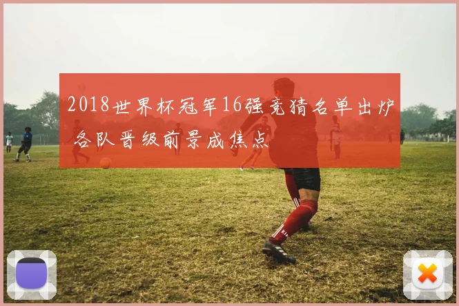 2018世界杯冠军16强竞猜名单出炉 各队晋级前景成焦点