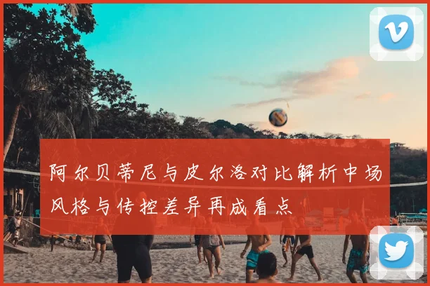 阿尔贝蒂尼与皮尔洛对比解析中场风格与传控差异再成看点