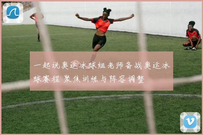 一起说奥运冰球组老师备战奥运冰球赛程 聚焦训练与阵容调整
